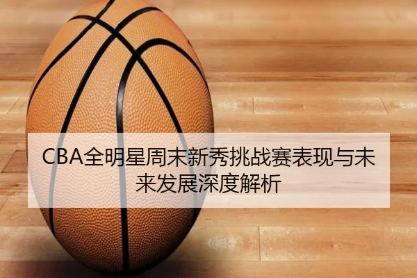 CBA全明星周末新秀挑战赛表现与未来发展深度解析